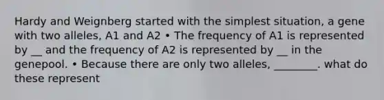 Hardy and Weignberg started with the simplest situation, a gene with two alleles, A1 and A2 • The frequency of A1 is represented by __ and the frequency of A2 is represented by __ in the genepool. • Because there are only two alleles, ________. what do these represent