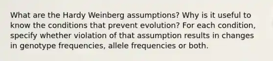 What are the Hardy Weinberg assumptions? Why is it useful to know the conditions that prevent evolution? For each condition, specify whether violation of that assumption results in changes in genotype frequencies, allele frequencies or both.