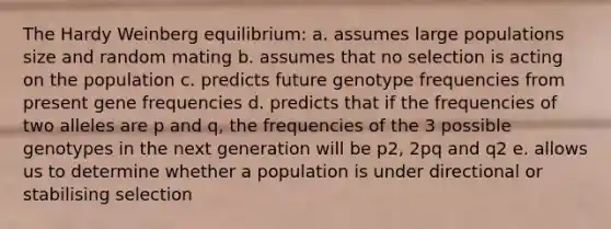 The Hardy Weinberg equilibrium: a. assumes large populations size and random mating b. assumes that no selection is acting on the population c. predicts future genotype frequencies from present gene frequencies d. predicts that if the frequencies of two alleles are p and q, the frequencies of the 3 possible genotypes in the next generation will be p2, 2pq and q2 e. allows us to determine whether a population is under directional or stabilising selection