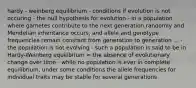 hardy - weinberg equilibrium - conditions if evolution is not occuring - the null hypothesis for evolution - in a population where gametes contribute to the next generation randomly and Mendelian inheritance occurs, and allele and genotype frequencies remain constant from generation to generation ... - the population is not evolving - such a population is said to be in Hardy-Weinberg equilibrium = the absence of evolutionary change over time - while no population is ever in complete equilibrium, under some conditions the allele frequencies for individual traits may be stable for several generations