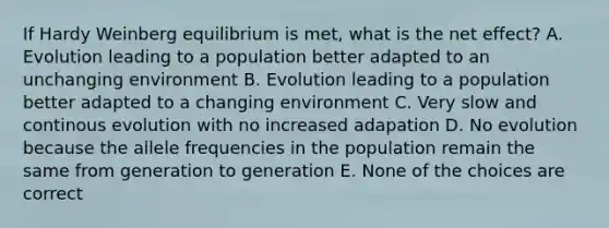 If Hardy Weinberg equilibrium is met, what is the net effect? A. Evolution leading to a population better adapted to an unchanging environment B. Evolution leading to a population better adapted to a changing environment C. Very slow and continous evolution with no increased adapation D. No evolution because the allele frequencies in the population remain the same from generation to generation E. None of the choices are correct