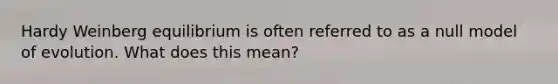 Hardy Weinberg equilibrium is often referred to as a null model of evolution. What does this mean?