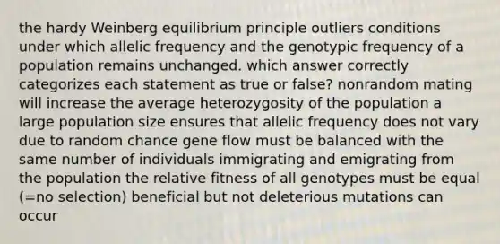 the hardy Weinberg equilibrium principle outliers conditions under which allelic frequency and the genotypic frequency of a population remains unchanged. which answer correctly categorizes each statement as true or false? nonrandom mating will increase the average heterozygosity of the population a large population size ensures that allelic frequency does not vary due to random chance gene flow must be balanced with the same number of individuals immigrating and emigrating from the population the relative fitness of all genotypes must be equal (=no selection) beneficial but not deleterious mutations can occur