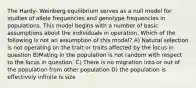 The Hardy- Weinberg equilibrium serves as a null model for studies of allele frequencies and genotype frequencies in populations. This model begins with a number of basic assumptions about the individuals in operation. Which of the following is not an assumption of this model? A) Natural selection is not operating on the trait or traits affected by the locus in question B)Mating in the population is not random with respect to the locus in question. C) There is no migration into or out of the population from other population D) the population is effectively infinite is size