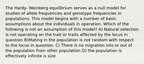 The Hardy- Weinberg equilibrium serves as a null model for studies of allele frequencies and genotype frequencies in populations. This model begins with a number of basic assumptions about the individuals in operation. Which of the following is not an assumption of this model? A) Natural selection is not operating on the trait or traits affected by the locus in question B)Mating in the population is not random with respect to the locus in question. C) There is no migration into or out of the population from other population D) the population is effectively infinite is size