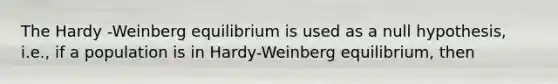 The Hardy -Weinberg equilibrium is used as a null hypothesis, i.e., if a population is in Hardy-Weinberg equilibrium, then