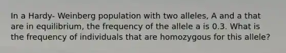 In a Hardy- Weinberg population with two alleles, A and a that are in equilibrium, the frequency of the allele a is 0.3. What is the frequency of individuals that are homozygous for this allele?