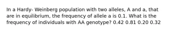 In a Hardy- Weinberg population with two alleles, A and a, that are in equilibrium, the frequency of allele a is 0.1. What is the frequency of individuals with AA genotype? 0.42 0.81 0.20 0.32