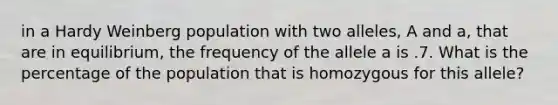 in a Hardy Weinberg population with two alleles, A and a, that are in equilibrium, the frequency of the allele a is .7. What is the percentage of the population that is homozygous for this allele?