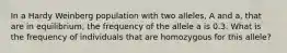 In a Hardy Weinberg population with two alleles, A and a, that are in equilibrium, the frequency of the allele a is 0.3. What is the frequency of individuals that are homozygous for this allele?