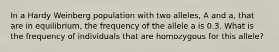 In a Hardy Weinberg population with two alleles, A and a, that are in equilibrium, the frequency of the allele a is 0.3. What is the frequency of individuals that are homozygous for this allele?