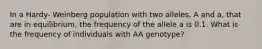 In a Hardy- Weinberg population with two alleles, A and a, that are in equilibrium, the frequency of the allele a is 0.1. What is the frequency of individuals with AA genotype?