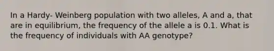 In a Hardy- Weinberg population with two alleles, A and a, that are in equilibrium, the frequency of the allele a is 0.1. What is the frequency of individuals with AA genotype?