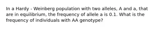 In a Hardy - Weinberg population with two alleles, A and a, that are in equilibrium, the frequency of allele a is 0.1. What is the frequency of individuals with AA genotype?