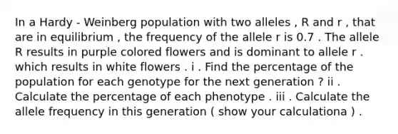 In a Hardy - Weinberg population with two alleles , R and r , that are in equilibrium , the frequency of the allele r is 0.7 . The allele R results in purple colored flowers and is dominant to allele r . which results in white flowers . i . Find the percentage of the population for each genotype for the next generation ? ii . Calculate the percentage of each phenotype . iii . Calculate the allele frequency in this generation ( show your calculationa ) .