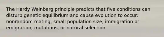 The Hardy Weinberg principle predicts that five conditions can disturb genetic equilibrium and cause evolution to occur: nonrandom mating, small population size, immigration or emigration, mutations, or natural selection.