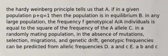 the hardy weinberg principle tells us that A. if in a given population p+q=1 then the population is in equilibrium B. in any large population, the frequency f genotypical A/A individuals is equal to the square of the frequency of the A allele C. in a randomly mating population, in the absence of mutations, selection, migrations, and genetic drift, genotypic frequencies can be predicted from allelic frequencies D. a and c E. a b and c