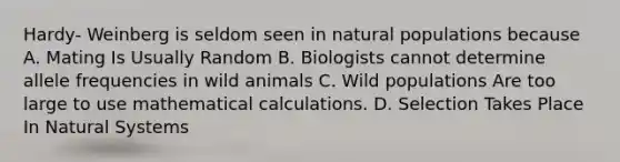 Hardy- Weinberg is seldom seen in natural populations because A. Mating Is Usually Random B. Biologists cannot determine allele frequencies in wild animals C. Wild populations Are too large to use mathematical calculations. D. Selection Takes Place In Natural Systems