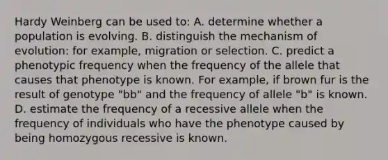 Hardy Weinberg can be used to: A. determine whether a population is evolving. B. distinguish the mechanism of evolution: for example, migration or selection. C. predict a phenotypic frequency when the frequency of the allele that causes that phenotype is known. For example, if brown fur is the result of genotype "bb" and the frequency of allele "b" is known. D. estimate the frequency of a recessive allele when the frequency of individuals who have the phenotype caused by being homozygous recessive is known.