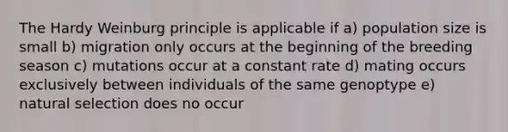 The Hardy Weinburg principle is applicable if a) population size is small b) migration only occurs at the beginning of the breeding season c) mutations occur at a constant rate d) mating occurs exclusively between individuals of the same genoptype e) natural selection does no occur