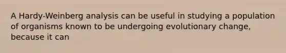 A Hardy-Weinberg analysis can be useful in studying a population of organisms known to be undergoing evolutionary change, because it can