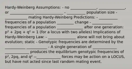 Hardy-Weinberg Assumptions: - no ______________, ______________, or _____________ _______________ - __________ population size - ____________ mating Hardy-Weinberg Predictions: - __________ frequencies of a population _________ change - ___________ frequencies of a population ______________ after one generation: p² + 2pq + q² = 1 (for a locus with two alleles) Implications of Hardy-Weinberg Law: - _______________ alone will not bring about evolution; static - Genotypic frequencies are determined by the ___________ ___________ - A single generation of _____________ _____________ produces the equilibrium genotypic frequencies of p², 2pq, and q² --_____________ forces may be action on a LOCUS, but have not acted since last random mating event.