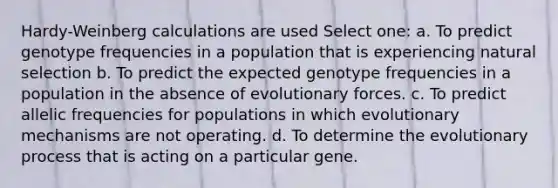 Hardy-Weinberg calculations are used Select one: a. To predict genotype frequencies in a population that is experiencing natural selection b. To predict the expected genotype frequencies in a population in the absence of evolutionary forces. c. To predict allelic frequencies for populations in which evolutionary mechanisms are not operating. d. To determine the evolutionary process that is acting on a particular gene.