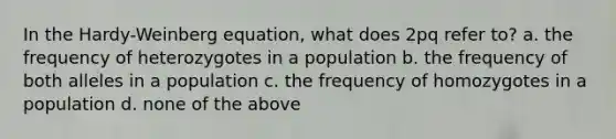 In the Hardy-Weinberg equation, what does 2pq refer to? a. the frequency of heterozygotes in a population b. the frequency of both alleles in a population c. the frequency of homozygotes in a population d. none of the above