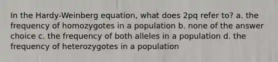 In the Hardy-Weinberg equation, what does 2pq refer to? a. the frequency of homozygotes in a population b. none of the answer choice c. the frequency of both alleles in a population d. the frequency of heterozygotes in a population