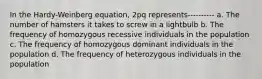 In the Hardy-Weinberg equation, 2pq represents---------- a. The number of hamsters it takes to screw in a lightbulb b. The frequency of homozygous recessive individuals in the population c. The frequency of homozygous dominant individuals in the population d. The frequency of heterozygous individuals in the population