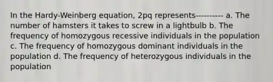 In the Hardy-Weinberg equation, 2pq represents---------- a. The number of hamsters it takes to screw in a lightbulb b. The frequency of homozygous recessive individuals in the population c. The frequency of homozygous dominant individuals in the population d. The frequency of heterozygous individuals in the population