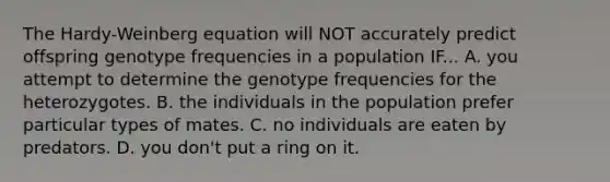 The Hardy-Weinberg equation will NOT accurately predict offspring genotype frequencies in a population IF... A. you attempt to determine the genotype frequencies for the heterozygotes. B. the individuals in the population prefer particular types of mates. C. no individuals are eaten by predators. D. you don't put a ring on it.