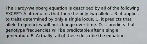 The Hardy-Weinberg equation is described by all of the following EXCEPT: A. it requires that there be only two alleles. B. it applies to traits determined by only a single locus. C. it predicts that allele frequencies will not change over time. D. it predicts that genotype frequencies will be predictable after a single generation. E. Actually, all of these describe the equation.