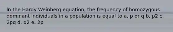 In the Hardy-Weinberg equation, the frequency of homozygous dominant individuals in a population is equal to a. p or q b. p2 c. 2pq d. q2 e. 2p