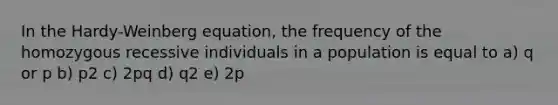 In the Hardy-Weinberg equation, the frequency of the homozygous recessive individuals in a population is equal to a) q or p b) p2 c) 2pq d) q2 e) 2p