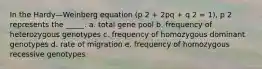 In the Hardy—Weinberg equation (p 2 + 2pq + q 2 = 1), p 2 represents the _____. a. total gene pool b. frequency of heterozygous genotypes c. frequency of homozygous dominant genotypes d. rate of migration e. frequency of homozygous recessive genotypes