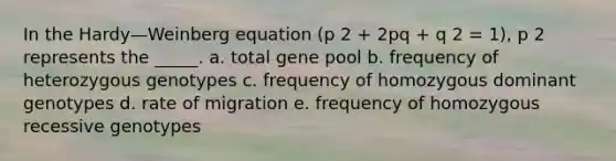 In the Hardy—Weinberg equation (p 2 + 2pq + q 2 = 1), p 2 represents the _____. a. total gene pool b. frequency of heterozygous genotypes c. frequency of homozygous dominant genotypes d. rate of migration e. frequency of homozygous recessive genotypes