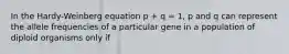 In the Hardy-Weinberg equation p + q = 1, p and q can represent the allele frequencies of a particular gene in a population of diploid organisms only if