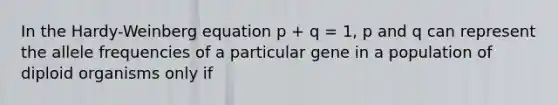 In the Hardy-Weinberg equation p + q = 1, p and q can represent the allele frequencies of a particular gene in a population of diploid organisms only if