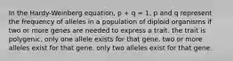 In the Hardy-Weinberg equation, p + q = 1, p and q represent the frequency of alleles in a population of diploid organisms if two or more genes are needed to express a trait. the trait is polygenic. only one allele exists for that gene. two or more alleles exist for that gene. only two alleles exist for that gene.