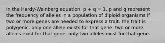 In the Hardy-Weinberg equation, p + q = 1, p and q represent the frequency of alleles in a population of diploid organisms if two or more genes are needed to express a trait. the trait is polygenic. only one allele exists for that gene. two or more alleles exist for that gene. only two alleles exist for that gene.