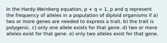 In the Hardy-Weinberg equation, p + q = 1, p and q represent the frequency of alleles in a population of diploid organisms if a) two or more genes are needed to express a trait. b) the trait is polygenic. c) only one allele exists for that gene. d) two or more alleles exist for that gene. e) only two alleles exist for that gene.