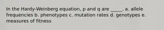 In the Hardy-Weinberg equation, p and q are _____. a. allele frequencies b. phenotypes c. mutation rates d. genotypes e. measures of fitness