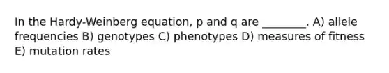 In the Hardy-Weinberg equation, p and q are ________. A) allele frequencies B) genotypes C) phenotypes D) measures of fitness E) mutation rates