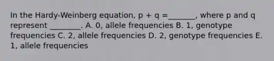 In the Hardy-Weinberg equation, p + q =_______, where p and q represent ________. A. 0, allele frequencies B. 1, genotype frequencies C. 2, allele frequencies D. 2, genotype frequencies E. 1, allele frequencies