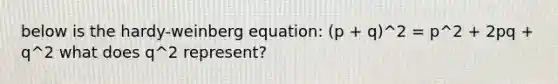 below is the hardy-weinberg equation: (p + q)^2 = p^2 + 2pq + q^2 what does q^2 represent?