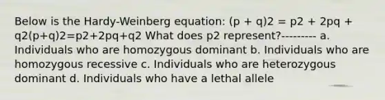 Below is the Hardy-Weinberg equation: (p + q)2 = p2 + 2pq + q2(p+q)2=p2+2pq+q2 What does p2 represent?--------- a. Individuals who are homozygous dominant b. Individuals who are homozygous recessive c. Individuals who are heterozygous dominant d. Individuals who have a lethal allele