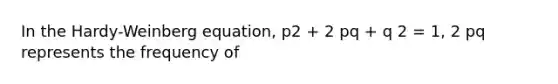 In the Hardy-Weinberg equation, p2 + 2 pq + q 2 = 1, 2 pq represents the frequency of