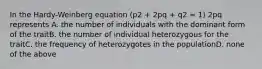 In the Hardy-Weinberg equation (p2 + 2pq + q2 = 1) 2pq represents A. the number of individuals with the dominant form of the traitB. the number of individual heterozygous for the traitC. the frequency of heterozygotes in the populationD. none of the above