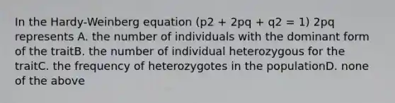 In the Hardy-Weinberg equation (p2 + 2pq + q2 = 1) 2pq represents A. the number of individuals with the dominant form of the traitB. the number of individual heterozygous for the traitC. the frequency of heterozygotes in the populationD. none of the above